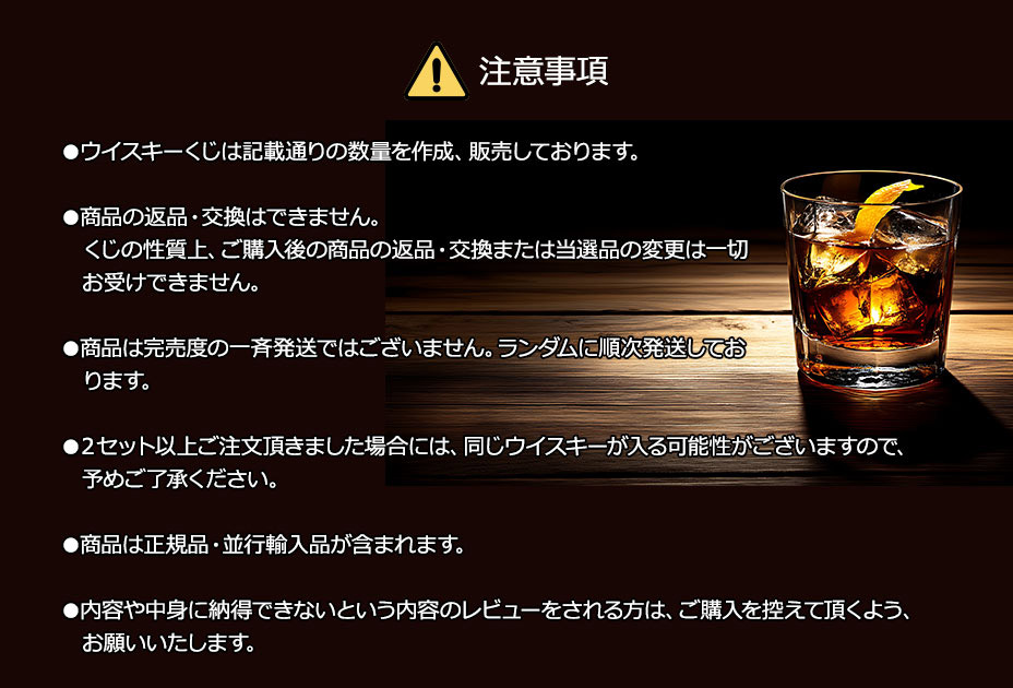 注意事項／●ウイスキーくじは記載通りの数量を作成、販売しております。／●商品の返品・交換はできません。くじの性質上、ご購入後の商品の返品・交換または当選品の変更は一切お受けできません。／●商品は完売度の一斉発送ではございません。ランダムに順次発送しております。／●２セット以上ご注文頂きました場合には、同じウイスキーが入る可能性がございますので、予めご了承ください。／●商品は正規品・並行輸入品が含まれます。／●内容や中身に納得できないという内容のレビューをされる方は、ご購入を控えて頂くよう、お願いいたします。